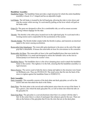 Handlebar Assembly:
Handlebar Frame- The handlebar frame provides a rigid structure for which the entire handlebar
assembly is based. It is T-shaped and has an adjustable height.
Left Brake- The left brake is located by the left hand grip, allowing the rider to slow down and
stop the scooter while moving. It is activated by pulling on the lever which will pull on
the brake cable.
Grips (2)- The gears are designed to allow for a comfortable ride, as well as ensure accurate
steering without slippage for the rider.
Throttle- The throttle is the white piece located next to the right hand grip. It is activated with a
twisting motion and is responsible for the acceleration of the scooter.
Throttle Holder- The throttle holder simply holds the throttle in place, and transmits an electrical
signal to the motor causing acceleration.
Removable Grip Attachment- The removable grip attachment is the piece on the end of the right
grip that is detachable. It houses the removable air hose for convenience to the consumer.
Removable Air Hose- The removable air hose is the small handheld piece that rests inside the
grip attachment. It is small and designed to utilize the Schrader valve on the tires to
release/pump  in  air  from/to  the  scooter’s  tires.  
Handlebar Sleeve- The handlebar sleeve is the silver clamping piece used to attach the handlebar
frame to the scooter. This tightens it to the fork, ensuring that the handlebar assembly is a
rigid structure.
Sleeve Screws- The screws used to help the sleeve clamp and tighten to the structure were found
on McMaster.com. They are #91292A129. The small screw that fits into the back of the
sleeve to tighten against the handlebar frame is #92005A712.
Deck Assembly:
Deck Assembly- This assembly consists of the deck plate and deck grip plate, as well as the
screws and nuts that attach the deck to the frame.
Deck Plate- The deck plate is the curved and walled plastic piece that sits on top of the frame. It
has a groove, into which the deck grip plate fits, as well as holes into which the tabs on
the grip plate fit.
Deck Grip Plate- The grip plate is a curved aluminum sheet that is in contact with the rider’s  
feet. In the center there is a sheet of sand paper that enhances grip for the user. There are
tabs on the bottom of the grip plate that fit into the slots that are on the deck plate.
Group 6 pg 10
 
