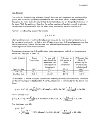 Heat Transfer
Due to the fact that electricity is flowing through the motor and components are moving at high
speeds, heat is naturally created inside the motor. This heat builds up and is then distributed
throughout the entire motor. In order to help dissipate the heat, fins are designed onto the side of
the motor. With the addition of these fins the surface area is significantly increased, helping the
rate of convection heat transfer from the motor to the surrounding air to increase as well.
Newton’s  law  of  cooling  gives us the formula:
𝑞 = ℎ   𝐴  ∆𝑇
where q is the amount of heat transferred per unit time, A is the heat transfer surface area, hc is
the convective heat transfer coefficient, and ∆𝑇 is the temperature difference between the surface
and the surrounding fluid (in this case air). This relationship clearly shows the benefit of
increasing surface area with the use of fins.
Temperatures were taken at different locations on the motor during multiple performance runs
and the data displayed in Table 16:
Motor Location Room
Temperature
No load with
open throttle for
90 seconds after
starting at room
temperature
175 lb rider, up
hill, starting at
room
temperature
175 lb rider, free
ride for 3
minutes up and
down hills and
on flat ground
Sprocket Side 26.1 C 30 C 32.8 C 39.4 C
Fin Side 26.2 C 30 C 31.2 C 44.4 C
Cast Iron Side 26.0 C 26.6 C 29.9 C 36.6 C
For a load of 175 pounds riding for three minutes and using a convection heat transfer coefficient
for the surrounding air to be about 100 W/(m2
K), the amount of heat transfer for the fin side was
found:
𝑞 = ℎ   𝐴  ∆𝑇 = 100
𝑊
𝑚 𝐾
(8794.48  𝑚𝑚 )(44.4℃ − 26.2℃)
1  𝑚
1000  𝑚𝑚
= 16.0  𝑊
For the sprocket side:
𝑞 = ℎ   𝐴  ∆𝑇 = 100
𝑊
𝑚 𝐾
(7030.72  𝑚𝑚 )(39.4℃ − 26.1℃)
1  𝑚
1000  𝑚𝑚
= 9.35  𝑊
And for the cast iron side:
𝑞 = ℎ   𝐴  ∆𝑇
= 100
𝑊
𝑚 𝐾
(17  152.65  𝑚𝑚 )(36.6℃ − 26.0℃)
1  𝑚
1000  𝑚𝑚
= 18.18  𝑊
Group 6 pg 110
 