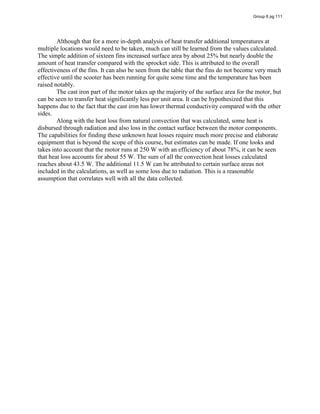 Although that for a more in-depth analysis of heat transfer additional temperatures at
multiple locations would need to be taken, much can still be learned from the values calculated.
The simple addition of sixteen fins increased surface area by about 25% but nearly double the
amount of heat transfer compared with the sprocket side. This is attributed to the overall
effectiveness of the fins. It can also be seen from the table that the fins do not become very much
effective until the scooter has been running for quite some time and the temperature has been
raised notably.
The cast iron part of the motor takes up the majority of the surface area for the motor, but
can be seen to transfer heat significantly less per unit area. It can be hypothesized that this
happens due to the fact that the cast iron has lower thermal conductivity compared with the other
sides.
Along with the heat loss from natural convection that was calculated, some heat is
disbursed through radiation and also loss in the contact surface between the motor components.
The capabilities for finding these unknown heat losses require much more precise and elaborate
equipment that is beyond the scope of this course, but estimates can be made. If one looks and
takes into account that the motor runs at 250 W with an efficiency of about 78%, it can be seen
that heat loss accounts for about 55 W. The sum of all the convection heat losses calculated
reaches about 43.5 W. The additional 11.5 W can be attributed to certain surface areas not
included in the calculations, as well as some loss due to radiation. This is a reasonable
assumption that correlates well with all the data collected.
Group 6 pg 111
[1
]
[1] Source: www.motiondynamics.com.au/united-my1016-250w-24v-dc-motor-with-10-tooth-
chain-sprocket.html
 
