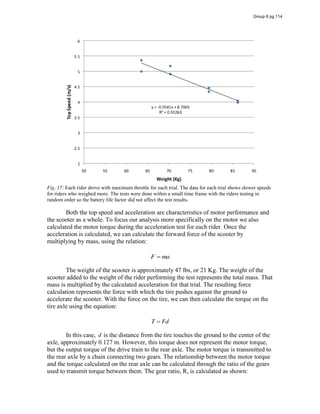 Fig. 17: Each rider drove with maximum throttle for each trial. The data for each trial shows slower speeds
for riders who weighed more. The tests were done within a small time frame with the riders testing in
random order so the battery life factor did not affect the test results.
Both the top speed and acceleration are characteristics of motor performance and
the scooter as a whole. To focus our analysis more specifically on the motor we also
calculated the motor torque during the acceleration test for each rider. Once the
acceleration is calculated, we can calculate the forward force of the scooter by
multiplying by mass, using the relation:
F ma
The weight of the scooter is approximately 47 lbs, or 21 Kg. The weight of the
scooter added to the weight of the rider performing the test represents the total mass. That
mass is multiplied by the calculated acceleration for that trial. The resulting force
calculation represents the force with which the tire pushes against the ground to
accelerate the scooter. With the force on the tire, we can then calculate the torque on the
tire axle using the equation:
T Fd
In this case, d is the distance from the tire touches the ground to the center of the
axle, approximately 0.127 m. However, this torque does not represent the motor torque,
but the output torque of the drive train to the rear axle. The motor torque is transmitted to
the rear axle by a chain connecting two gears. The relationship between the motor torque
and the torque calculated on the rear axle can be calculated through the ratio of the gears
used to transmit torque between them. The gear ratio, R, is calculated as shown:
Group 6 pg 114
 