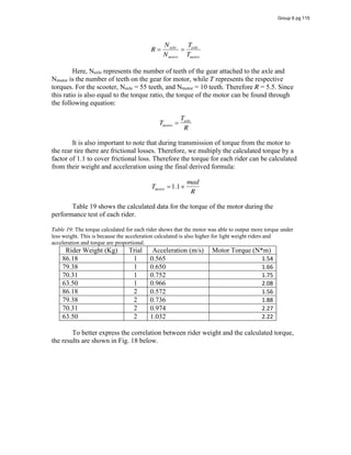 R
Naxle
Nmotor
Taxle
Tmotor
Here, Naxle represents the number of teeth of the gear attached to the axle and
Nmotor is the number of teeth on the gear for motor, while T represents the respective
torques. For the scooter, Naxle = 55 teeth, and Nmotor = 10 teeth. Therefore R = 5.5. Since
this ratio is also equal to the torque ratio, the torque of the motor can be found through
the following equation:
Tmotor
Taxle
R
It is also important to note that during transmission of torque from the motor to
the rear tire there are frictional losses. Therefore, we multiply the calculated torque by a
factor of 1.1 to cover frictional loss. Therefore the torque for each rider can be calculated
from their weight and acceleration using the final derived formula:
Tmotor 1.1
mad
R
Table 19 shows the calculated data for the torque of the motor during the
performance test of each rider.
Table 19: The torque calculated for each rider shows that the motor was able to output more torque under
less weight. This is because the acceleration calculated is also higher for light weight riders and
acceleration and torque are proportional.
Rider Weight (Kg) Trial Acceleration (m/s) Motor Torque (N*m)
86.18 1 0.565 1.54
79.38 1 0.650 1.66
70.31 1 0.752 1.75
63.50 1 0.966 2.08
86.18 2 0.572 1.56
79.38 2 0.736 1.88
70.31 2 0.974 2.27
63.50 2 1.032 2.22
To better express the correlation between rider weight and the calculated torque,
the results are shown in Fig. 18 below.
Group 6 pg 115
 