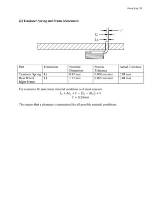 [2] Tensioner Spring and Frame (clearance):
Part Dimension Nominal
Dimension
Process
Tolerance
Actual Tolerance
Tensioner Spring Ls 0.87 mm 0.008 mm/mm 0.01 mm
Rear Wheel
Right Frame
Lf 1.13 mm 0.005 mm/mm 0.01 mm
For clearance fit, maximum material condition is of most concern.
𝐿 + ∆𝐿 + 𝐶 − 𝐿 − ∆𝐿 = 0
𝐶 = 0.24𝑚𝑚
This means that a clearance is maintained for all possible material conditions.
Group 6 pg 120
 
