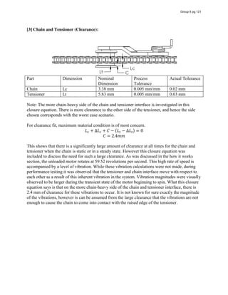 [3] Chain and Tensioner (Clearance):
Part Dimension Nominal
Dimension
Process
Tolerance
Actual Tolerance
Chain Lc 3.38 mm 0.005 mm/mm 0.02 mm
Tensioner Lt 5.83 mm 0.005 mm/mm 0.03 mm
Note: The more chain-heavy side of the chain and tensioner interface is investigated in this
closure equation. There is more clearance to the other side of the tensioner, and hence the side
chosen corresponds with the worst case scenario.
For clearance fit, maximum material condition is of most concern.
𝐿 + ∆𝐿 + 𝐶 − (𝐿 − ∆𝐿 ) = 0
𝐶 = 2.4𝑚𝑚
This shows that there is a significantly large amount of clearance at all times for the chain and
tensioner when the chain is static or in a steady state. However this closure equation was
included to discuss the need for such a large clearance. As was discussed in the how it works
section, the unloaded motor rotates at 59.52 revolutions per second. This high rate of speed is
accompanied by a level of vibration. While these vibration calculations were not made, during
performance testing it was observed that the tensioner and chain interface move with respect to
each other as a result of this inherent vibration in the system. Vibration magnitudes were visually
observed to be larger during the transient state of the motor beginning to spin. What this closure
equation says is that on the more chain-heavy side of the chain and tensioner interface, there is
2.4 mm of clearance for these vibrations to occur. It is not known for sure exactly the magnitude
of the vibrations, however is can be assumed from the large clearance that the vibrations are not
enough to cause the chain to come into contact with the raised edge of the tensioner.
Group 6 pg 121
 
