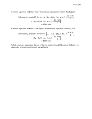 Maximum separation for Battery Box with minimum separation for Battery Box Support:
𝐻𝑜𝑙𝑒  𝑠𝑝𝑎𝑐𝑖𝑛𝑔  𝑎𝑣𝑎𝑖𝑙𝑎𝑏𝑙𝑒  𝑓𝑜𝑟  𝑠𝑐𝑟𝑒𝑤: (𝐿 − 𝐿 ) − (∆𝐿 + ∆𝐿 ) +
𝐷 + 𝐷
2
− (𝐿 − 𝐿 ) + (∆𝐿 + ∆𝐿 ) −
𝐷 + 𝐷
2
= 10.08  𝑚𝑚
Maximum separation for Battery Box Support with minimum separation for Battery Box:
𝐻𝑜𝑙𝑒  𝑠𝑝𝑎𝑐𝑖𝑛𝑔  𝑎𝑣𝑎𝑖𝑙𝑎𝑏𝑙𝑒  𝑓𝑜𝑟  𝑠𝑐𝑟𝑒𝑤:   (𝐿 − 𝐿 ) − (∆𝐿 + ∆𝐿 ) +
𝐷 + 𝐷
2
− (𝐿 − 𝐿 ) + (∆𝐿 + ∆𝐿 ) −
𝐷 + 𝐷
2
= 10.88  𝑚𝑚
As both results are greater than the sum of the two smallest holes (8.32 mm) on the battery box
support, the given process tolerances are applicable.
Group 6 pg 124
 
