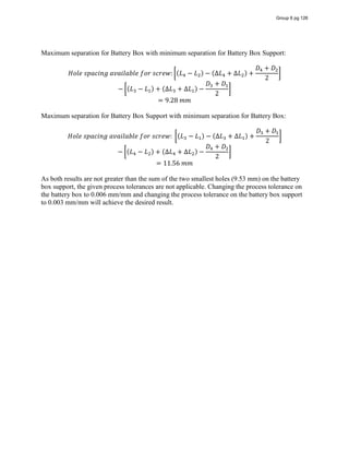 Maximum separation for Battery Box with minimum separation for Battery Box Support:
𝐻𝑜𝑙𝑒  𝑠𝑝𝑎𝑐𝑖𝑛𝑔  𝑎𝑣𝑎𝑖𝑙𝑎𝑏𝑙𝑒  𝑓𝑜𝑟  𝑠𝑐𝑟𝑒𝑤: (𝐿 − 𝐿 ) − (∆𝐿 + ∆𝐿 ) +
𝐷 + 𝐷
2
− (𝐿 − 𝐿 ) + (∆𝐿 + ∆𝐿 ) −
𝐷 + 𝐷
2
= 9.28  𝑚𝑚
Maximum separation for Battery Box Support with minimum separation for Battery Box:
𝐻𝑜𝑙𝑒  𝑠𝑝𝑎𝑐𝑖𝑛𝑔  𝑎𝑣𝑎𝑖𝑙𝑎𝑏𝑙𝑒  𝑓𝑜𝑟  𝑠𝑐𝑟𝑒𝑤:   (𝐿 − 𝐿 ) − (∆𝐿 + ∆𝐿 ) +
𝐷 + 𝐷
2
− (𝐿 − 𝐿 ) + (∆𝐿 + ∆𝐿 ) −
𝐷 + 𝐷
2
= 11.56  𝑚𝑚
As both results are not greater than the sum of the two smallest holes (9.53 mm) on the battery
box support, the given process tolerances are not applicable. Changing the process tolerance on
the battery box to 0.006 mm/mm and changing the process tolerance on the battery box support
to 0.003 mm/mm will achieve the desired result.
Group 6 pg 126
 