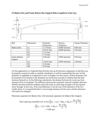 [7] Battery Box and Frame Battery Box Support Holes Lengthwise (Line Up):
Part Dimension Nominal
Dimension
Process
Tolerance
Actual Tolerance
Battery Box L1 11.30 mm 0.008 mm/mm 0.09 mm
L3 321.01 mm 0.008 mm/mm 2.56 mm
D1 7.75 mm
D3 7.75 mm
Frame Battery
Support
L2 9.84 mm 0.005 mm/mm 0.05 mm
L4 319.62 mm 0.005 mm/mm 1.60 mm
D2 4.16 mm
D4 4.58 mm
For this application it is important that the holes line up for between components so that they can
be properly secured. In order to simplify calculations, it will be assumed that the error in hole
diameters is negligible in comparison to error in lengths. For this reason, all hole diameters will
be assumed to be constant as the diameters are much more accurate to machine than the hole
locations themselves. In the following calculations, the distance between the worst case hole
spacing will be investigated. The difference between the maximum material condition direction
and the minimum material condition must still result in a hole large enough to fit the required
screw through. In this case, if the total difference is not the sum of the diameters of the two
smaller holes, it is assumed that there is not enough clearance for the screw and the tolerances
will need to be changed.
Maximum separation for Battery Box with minimum separation for Battery Box Support:
𝐻𝑜𝑙𝑒  𝑠𝑝𝑎𝑐𝑖𝑛𝑔  𝑎𝑣𝑎𝑖𝑙𝑎𝑏𝑙𝑒  𝑓𝑜𝑟  𝑠𝑐𝑟𝑒𝑤: (𝐿 − 𝐿 ) − (∆𝐿 + ∆𝐿 ) +
𝐷 + 𝐷
2
− (𝐿 − 𝐿 ) + (∆𝐿 + ∆𝐿 ) −
𝐷 + 𝐷
2
= 7.89  𝑚𝑚
Group 6 pg 127
 