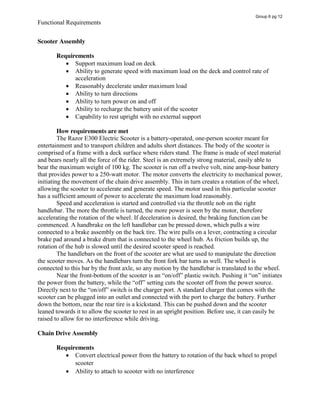 Functional Requirements
Scooter Assembly
Requirements
Support maximum load on deck
Ability to generate speed with maximum load on the deck and control rate of
acceleration
Reasonably decelerate under maximum load
Ability to turn directions
Ability to turn power on and off
Ability to recharge the battery unit of the scooter
Capability to rest upright with no external support
How requirements are met
The Razor E300 Electric Scooter is a battery-operated, one-person scooter meant for
entertainment and to transport children and adults short distances. The body of the scooter is
comprised of a frame with a deck surface where riders stand. The frame is made of steel material
and bears nearly all the force of the rider. Steel is an extremely strong material, easily able to
bear the maximum weight of 100 kg. The scooter is run off a twelve volt, nine amp-hour battery
that provides power to a 250-watt motor. The motor converts the electricity to mechanical power,
initiating the movement of the chain drive assembly. This in turn creates a rotation of the wheel,
allowing the scooter to accelerate and generate speed. The motor used in this particular scooter
has a sufficient amount of power to accelerate the maximum load reasonably.
Speed and acceleration is started and controlled via the throttle nob on the right
handlebar. The more the throttle is turned, the more power is seen by the motor, therefore
accelerating the rotation of the wheel. If deceleration is desired, the braking function can be
commenced. A handbrake on the left handlebar can be pressed down, which pulls a wire
connected to a brake assembly on the back tire. The wire pulls on a lever, contracting a circular
brake pad around a brake drum that is connected to the wheel hub. As friction builds up, the
rotation of the hub is slowed until the desired scooter speed is reached.
The handlebars on the front of the scooter are what are used to manipulate the direction
the scooter moves. As the handlebars turn the front fork bar turns as well. The wheel is
connected to this bar by the front axle, so any motion by the handlebar is translated to the wheel.
Near the front-bottom  of  the  scooter  is  an  “on/off”  plastic  switch.  Pushing  it  “on”  initiates  
the  power  from  the  battery,  while  the  “off”  setting  cuts  the  scooter off from the power source.
Directly  next  to  the  “on/off”  switch  is  the  charger  port.  A  standard  charger  that  comes  with  the  
scooter can be plugged into an outlet and connected with the port to charge the battery. Further
down the bottom, near the rear tire is a kickstand. This can be pushed down and the scooter
leaned towards it to allow the scooter to rest in an upright position. Before use, it can easily be
raised to allow for no interference while driving.
Chain Drive Assembly
Requirements
Convert electrical power from the battery to rotation of the back wheel to propel
scooter
Ability to attach to scooter with no interference
Group 6 pg 12
 