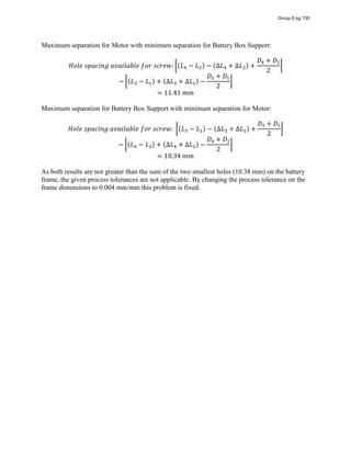 Maximum separation for Motor with minimum separation for Battery Box Support:
𝐻𝑜𝑙𝑒  𝑠𝑝𝑎𝑐𝑖𝑛𝑔  𝑎𝑣𝑎𝑖𝑙𝑎𝑏𝑙𝑒  𝑓𝑜𝑟  𝑠𝑐𝑟𝑒𝑤: (𝐿 − 𝐿 ) − (∆𝐿 + ∆𝐿 ) +
𝐷 + 𝐷
2
− (𝐿 − 𝐿 ) + (∆𝐿 + ∆𝐿 ) −
𝐷 + 𝐷
2
= 11.41  𝑚𝑚
Maximum separation for Battery Box Support with minimum separation for Motor:
𝐻𝑜𝑙𝑒  𝑠𝑝𝑎𝑐𝑖𝑛𝑔  𝑎𝑣𝑎𝑖𝑙𝑎𝑏𝑙𝑒  𝑓𝑜𝑟  𝑠𝑐𝑟𝑒𝑤:   (𝐿 − 𝐿 ) − (∆𝐿 + ∆𝐿 ) +
𝐷 + 𝐷
2
− (𝐿 − 𝐿 ) + (∆𝐿 + ∆𝐿 ) −
𝐷 + 𝐷
2
= 10.34  𝑚𝑚
As both results are not greater than the sum of the two smallest holes (10.38 mm) on the battery
frame, the given process tolerances are not applicable. By changing the process tolerance on the
frame dimensions to 0.004 mm/mm this problem is fixed.
Group 6 pg 130
 