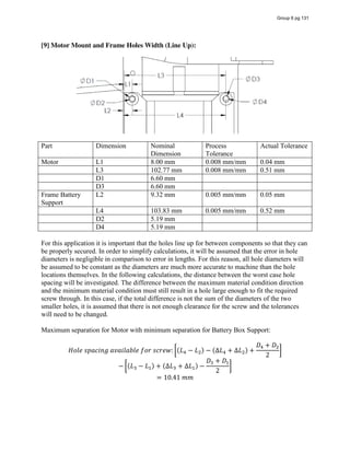 [9] Motor Mount and Frame Holes Width (Line Up):
Part Dimension Nominal
Dimension
Process
Tolerance
Actual Tolerance
Motor L1 8.00 mm 0.008 mm/mm 0.04 mm
L3 102.77 mm 0.008 mm/mm 0.51 mm
D1 6.60 mm
D3 6.60 mm
Frame Battery
Support
L2 9.32 mm 0.005 mm/mm 0.05 mm
L4 103.83 mm 0.005 mm/mm 0.52 mm
D2 5.19 mm
D4 5.19 mm
For this application it is important that the holes line up for between components so that they can
be properly secured. In order to simplify calculations, it will be assumed that the error in hole
diameters is negligible in comparison to error in lengths. For this reason, all hole diameters will
be assumed to be constant as the diameters are much more accurate to machine than the hole
locations themselves. In the following calculations, the distance between the worst case hole
spacing will be investigated. The difference between the maximum material condition direction
and the minimum material condition must still result in a hole large enough to fit the required
screw through. In this case, if the total difference is not the sum of the diameters of the two
smaller holes, it is assumed that there is not enough clearance for the screw and the tolerances
will need to be changed.
Maximum separation for Motor with minimum separation for Battery Box Support:
𝐻𝑜𝑙𝑒  𝑠𝑝𝑎𝑐𝑖𝑛𝑔  𝑎𝑣𝑎𝑖𝑙𝑎𝑏𝑙𝑒  𝑓𝑜𝑟  𝑠𝑐𝑟𝑒𝑤: (𝐿 − 𝐿 ) − (∆𝐿 + ∆𝐿 ) +
𝐷 + 𝐷
2
− (𝐿 − 𝐿 ) + (∆𝐿 + ∆𝐿 ) −
𝐷 + 𝐷
2
= 10.41  𝑚𝑚
Group 6 pg 131
 