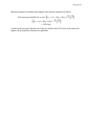 Maximum separation for Battery Box Support with minimum separation for Motor:
𝐻𝑜𝑙𝑒  𝑠𝑝𝑎𝑐𝑖𝑛𝑔  𝑎𝑣𝑎𝑖𝑙𝑎𝑏𝑙𝑒  𝑓𝑜𝑟  𝑠𝑐𝑟𝑒𝑤:   (𝐿 − 𝐿 ) − (∆𝐿 + ∆𝐿 ) +
𝐷 + 𝐷
2
− (𝐿 − 𝐿 ) + (∆𝐿 + ∆𝐿 ) −
𝐷 + 𝐷
2
= 10.93  𝑚𝑚
As both results are greater than the sum of the two smallest holes (8.32 mm) on the battery box
support, the given process tolerances are applicable.
Group 6 pg 132
 