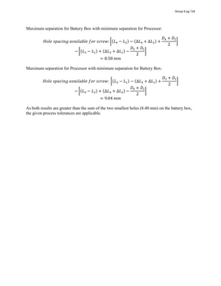 Maximum separation for Battery Box with minimum separation for Processor:
𝐻𝑜𝑙𝑒  𝑠𝑝𝑎𝑐𝑖𝑛𝑔  𝑎𝑣𝑎𝑖𝑙𝑎𝑏𝑙𝑒  𝑓𝑜𝑟  𝑠𝑐𝑟𝑒𝑤: (𝐿 − 𝐿 ) − (∆𝐿 + ∆𝐿 ) +
𝐷 + 𝐷
2
− (𝐿 − 𝐿 ) + (∆𝐿 + ∆𝐿 ) −
𝐷 + 𝐷
2
= 8.58  𝑚𝑚
Maximum separation for Processor with minimum separation for Battery Box:
𝐻𝑜𝑙𝑒  𝑠𝑝𝑎𝑐𝑖𝑛𝑔  𝑎𝑣𝑎𝑖𝑙𝑎𝑏𝑙𝑒  𝑓𝑜𝑟  𝑠𝑐𝑟𝑒𝑤:   (𝐿 − 𝐿 ) − (∆𝐿 + ∆𝐿 ) +
𝐷 + 𝐷
2
− (𝐿 − 𝐿 ) + (∆𝐿 + ∆𝐿 ) −
𝐷 + 𝐷
2
= 9.04  𝑚𝑚
As both results are greater than the sum of the two smallest holes (8.40 mm) on the battery box,
the given process tolerances are applicable.
Group 6 pg 134
 