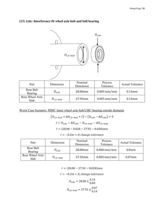 [13] Axle: Interference fit wheel axle hub and ball bearing
Part Dimension
Nominal
Dimension
Process
Tolerance
Actual Tolerance
Rear Ball
Bearing
𝐷 , 28.00𝑚𝑚 0.005 𝑚𝑚 𝑚𝑚⁄ 0.14𝑚𝑚
Rear Wheel Axle
Hub
𝐷 , 27.92𝑚𝑚 0.005 𝑚𝑚 𝑚𝑚⁄ 0.14𝑚𝑚
Worst Case Scenario: MMC Inner wheel axle hub/LMC bearing outside diameter
𝐷 , + ∆𝐷 , + 𝐼 − 𝐷 , − ∆𝐷 , = 0
𝐼 = 𝐷 , − ∆𝐷 , − 𝐷 , − ∆𝐷 ,
𝐼 = (28.00 − 0.028 − 27.92 − 0.028)𝑚𝑚
𝐼 = −0.2𝑚 < 0, 𝑐ℎ𝑎𝑛𝑔𝑒  𝑡𝑜𝑙𝑒𝑟𝑎𝑛𝑐𝑒
Part Dimension
Nominal
Dimension
Process
Tolerance
Actual Tolerance
Rear Ball
Bearing
𝐷 , 28.00𝑚𝑚 0.000 𝑚𝑚 𝑚𝑚⁄ 0.0𝑚𝑚
Rear Wheel Axle
Hub
𝐷 , 27.92𝑚𝑚 0.005 𝑚𝑚 𝑚𝑚⁄ 0.07𝑚𝑚
𝐼 = (28.00 − 27.92 − 0.028)𝑚𝑚
𝐼 = −0.2𝑚 < 0, 𝑐ℎ𝑎𝑛𝑔𝑒  𝑡𝑜𝑙𝑒𝑟𝑎𝑛𝑐𝑒
𝐷 , = 28.00 ±
0.14
0.00
𝐷 , = 27.92 ±
0.07
0.14
𝐷 ,
𝐷 ,
Group 6 pg 138
 