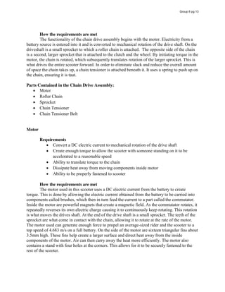 How the requirements are met
The functionality of the chain drive assembly begins with the motor. Electricity from a
battery source is entered into it and is converted to mechanical rotation of the drive shaft. On the
driveshaft is a small sprocket to which a roller chain is attached. The opposite side of the chain
is a second, larger sprocket that is attached to the clutch and the wheel. By initiating torque in the
motor, the chain is rotated, which subsequently translates rotation of the larger sprocket. This is
what drives the entire scooter forward. In order to eliminate slack and reduce the overall amount
of space the chain takes up, a chain tensioner is attached beneath it. It uses a spring to push up on
the chain, ensuring it is taut.
Parts Contained in the Chain Drive Assembly:
Motor
Roller Chain
Sprocket
Chain Tensioner
Chain Tensioner Bolt
Motor
Requirements
Convert a DC electric current to mechanical rotation of the drive shaft
Create enough torque to allow the scooter with someone standing on it to be
accelerated to a reasonable speed
Ability to translate torque to the chain
Dissipate heat away from moving components inside motor
Ability to be properly fastened to scooter
How the requirements are met
The motor used in this scooter uses a DC electric current from the battery to create
torque. This is done by allowing the electric current obtained from the battery to be carried into
components called brushes, which then in turn feed the current to a part called the commutator.
Inside the motor are powerful magnets that create a magnetic field. As the commutator rotates, it
repeatedly reverses its own electric charge causing it to continuously keep rotating. This rotation
is what moves the drives shaft. At the end of the drive shaft is a small sprocket. The teeth of the
sprocket are what come in contact with the chain, allowing it to rotate at the rate of the motor.
The motor used can generate enough force to propel an average-sized rider and the scooter to a
top speed of 4.683 m/s on a full battery. On the side of the motor are sixteen triangular fins about
3.5mm high. These fins help create a larger surface and direct heat away from the inside
components of the motor. Air can then carry away the heat more efficiently. The motor also
contains a stand with four holes at the corners. This allows for it to be securely fastened to the
rest of the scooter.
Group 6 pg 13
 