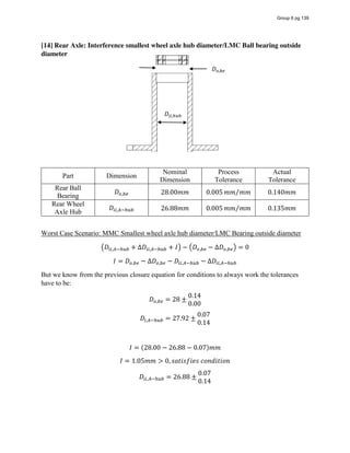 [14] Rear Axle: Interference smallest wheel axle hub diameter/LMC Ball bearing outside
diameter
Part Dimension
Nominal
Dimension
Process
Tolerance
Actual
Tolerance
Rear Ball
Bearing
𝐷 , 28.00𝑚𝑚 0.005 𝑚𝑚 𝑚𝑚⁄ 0.140𝑚𝑚
Rear Wheel
Axle Hub
𝐷 , 26.88𝑚𝑚 0.005 𝑚𝑚 𝑚𝑚⁄ 0.135𝑚𝑚
Worst Case Scenario: MMC Smallest wheel axle hub diameter/LMC Bearing outside diameter
𝐷 , + ∆𝐷 , + 𝐼 − 𝐷 , − ∆𝐷 , = 0
𝐼 = 𝐷 , − ∆𝐷 , − 𝐷 , − ∆𝐷 ,
But we know from the previous closure equation for conditions to always work the tolerances
have to be:
𝐷 , = 28 ±
0.14
0.00
𝐷 , = 27.92 ±
0.07
0.14
𝐼 = (28.00 − 26.88 − 0.07)𝑚𝑚
𝐼 = 1.05𝑚𝑚 > 0, 𝑠𝑎𝑡𝑖𝑠𝑓𝑖𝑒𝑠  𝑐𝑜𝑛𝑑𝑖𝑡𝑖𝑜𝑛
𝐷 , = 26.88 ±
0.07
0.14
𝐷 ,
𝐷 ,
Group 6 pg 139
 