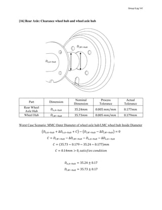 [16] Rear Axle: Clearance wheel hub and wheel axle hub
Part Dimension
Nominal
Dimension
Process
Tolerance
Actual
Tolerance
Rear Wheel
Axle Hub
𝐷 , 35.24𝑚𝑚 0.005 𝑚𝑚 𝑚𝑚⁄ 0.177𝑚𝑚
Wheel Hub 𝐷 , 35.73𝑚𝑚 0.005 𝑚𝑚 𝑚𝑚⁄ 0.179𝑚𝑚
Worst Case Scenario: MMC Outer Diameter of wheel axle hub/LMC wheel hub Inside Diameter
𝐷 , + ∆𝐷 , + 𝐶 − 𝐷 , − ∆𝐷 , = 0
𝐶 = 𝐷 , − ∆𝐷 , − 𝐷 , − ∆𝐷 ,   
𝐶 = (35.73 − 0.179 − 35.24 − 0.177)𝑚𝑚
𝐶 = 0.14𝑚𝑚 > 0, 𝑠𝑎𝑡𝑖𝑠𝑓𝑖𝑒𝑠  𝑐𝑜𝑛𝑑𝑖𝑡𝑖𝑜𝑛
𝐷 , = 35.24 ± 0.17
𝐷 , = 35.73 ± 0.17
𝐷 ,
𝐷 ,
Group 6 pg 141
 