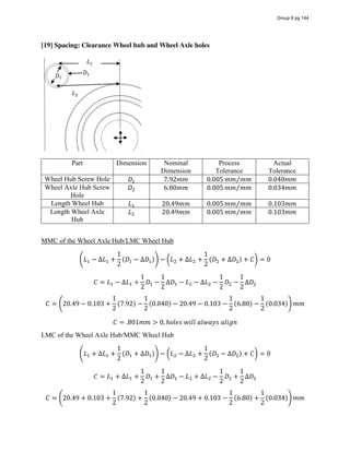 [19] Spacing: Clearance Wheel hub and Wheel Axle holes
Part Dimension Nominal
Dimension
Process
Tolerance
Actual
Tolerance
Wheel Hub Screw Hole 𝐷 7.92𝑚𝑚 0.005 𝑚𝑚 𝑚𝑚⁄ 0.040𝑚𝑚
Wheel Axle Hub Screw
Hole
𝐷 6.80𝑚𝑚 0.005 𝑚𝑚 𝑚𝑚⁄ 0.034𝑚𝑚
Length Wheel Hub 𝐿 20.49𝑚𝑚 0.005 𝑚𝑚 𝑚𝑚⁄ 0.103𝑚𝑚
Length Wheel Axle
Hub
𝐿 20.49𝑚𝑚 0.005 𝑚𝑚 𝑚𝑚⁄ 0.103𝑚𝑚
MMC of the Wheel Axle Hub/LMC Wheel Hub
𝐿 − ∆𝐿 +
1
2
(𝐷 − ∆𝐷 ) − 𝐿 + ∆𝐿 +
1
2
(𝐷 + ∆𝐷 ) + 𝐶 = 0
𝐶 = 𝐿 − ∆𝐿 +
1
2
𝐷 −
1
2
∆𝐷 − 𝐿 − ∆𝐿 −
1
2
𝐷 −
1
2
∆𝐷
𝐶 = 20.49 − 0.103 +
1
2
(7.92) −
1
2
(0.040) − 20.49 − 0.103 −
1
2
(6.80) −
1
2
(0.034) 𝑚𝑚
𝐶 = .801𝑚𝑚 > 0, ℎ𝑜𝑙𝑒𝑠  𝑤𝑖𝑙𝑙  𝑎𝑙𝑤𝑎𝑦𝑠  𝑎𝑙𝑖𝑔𝑛
LMC of the Wheel Axle Hub/MMC Wheel Hub
𝐿 + ∆𝐿 +
1
2
(𝐷 + ∆𝐷 ) − 𝐿 − ∆𝐿 +
1
2
(𝐷 − ∆𝐷 ) + 𝐶 = 0
𝐶 = 𝐿 + ∆𝐿 +
1
2
𝐷 +
1
2
∆𝐷 − 𝐿 + ∆𝐿 −
1
2
𝐷 +
1
2
∆𝐷
𝐶 = 20.49 + 0.103 +
1
2
(7.92) +
1
2
(0.040) − 20.49 + 0.103 −
1
2
(6.80) +
1
2
(0.034) 𝑚𝑚
𝐷
𝐷
𝐿
𝐿
Group 6 pg 144
 