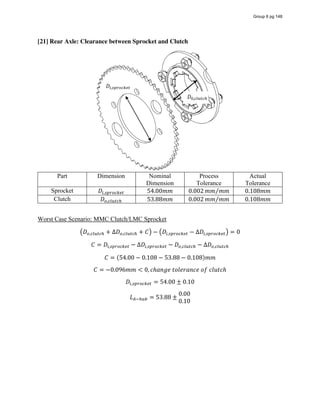 [21] Rear Axle: Clearance between Sprocket and Clutch
Part Dimension Nominal
Dimension
Process
Tolerance
Actual
Tolerance
Sprocket 𝐷 , 54.00𝑚𝑚 0.002 𝑚𝑚 𝑚𝑚⁄ 0.108𝑚𝑚
Clutch 𝐷 , 53.88𝑚𝑚 0.002 𝑚𝑚 𝑚𝑚⁄ 0.108𝑚𝑚
Worst Case Scenario: MMC Clutch/LMC Sprocket
𝐷 , + ∆𝐷 , + 𝐶 − 𝐷 , − ∆𝐷 , = 0
𝐶 = 𝐷 , − ∆𝐷 , − 𝐷 , − ∆𝐷 ,
𝐶 = (54.00 − 0.108 − 53.88 − 0.108)𝑚𝑚
𝐶 = −0.096𝑚𝑚 < 0, 𝑐ℎ𝑎𝑛𝑔𝑒  𝑡𝑜𝑙𝑒𝑟𝑎𝑛𝑐𝑒  𝑜𝑓  𝑐𝑙𝑢𝑡𝑐ℎ
𝐷 , = 54.00 ± 0.10
𝐿 = 53.88 ±
0.00
0.10
𝐷 ,
𝐷 ,
Group 6 pg 148
 