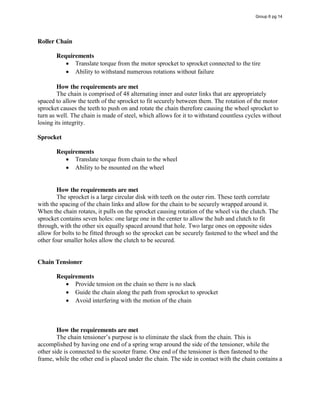 Roller Chain
Requirements
Translate torque from the motor sprocket to sprocket connected to the tire
Ability to withstand numerous rotations without failure
How the requirements are met
The chain is comprised of 48 alternating inner and outer links that are appropriately
spaced to allow the teeth of the sprocket to fit securely between them. The rotation of the motor
sprocket causes the teeth to push on and rotate the chain therefore causing the wheel sprocket to
turn as well. The chain is made of steel, which allows for it to withstand countless cycles without
losing its integrity.
Sprocket
Requirements
Translate torque from chain to the wheel
Ability to be mounted on the wheel
How the requirements are met
The sprocket is a large circular disk with teeth on the outer rim. These teeth correlate
with the spacing of the chain links and allow for the chain to be securely wrapped around it.
When the chain rotates, it pulls on the sprocket causing rotation of the wheel via the clutch. The
sprocket contains seven holes: one large one in the center to allow the hub and clutch to fit
through, with the other six equally spaced around that hole. Two large ones on opposite sides
allow for bolts to be fitted through so the sprocket can be securely fastened to the wheel and the
other four smaller holes allow the clutch to be secured.
Chain Tensioner
Requirements
Provide tension on the chain so there is no slack
Guide the chain along the path from sprocket to sprocket
Avoid interfering with the motion of the chain
How the requirements are met
The  chain  tensioner’s  purpose  is  to  eliminate  the  slack  from  the  chain.  This  is  
accomplished by having one end of a spring wrap around the side of the tensioner, while the
other side is connected to the scooter frame. One end of the tensioner is then fastened to the
frame, while the other end is placed under the chain. The side in contact with the chain contains a
Group 6 pg 14
 