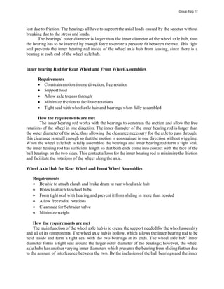 lost due to friction. The bearings all have to support the axial loads caused by the scooter without
breaking due to the stress and loads.
The  bearings’  outer  diameter  is  larger  than  the  inner  diameter  of  the  wheel  axle  hub,  thus  
the bearing has to be inserted by enough force to create a pressure fit between the two. This tight
seal prevents the inner bearing rod inside of the wheel axle hub from leaving, since there is a
bearing at each end of the wheel axle hub.
Inner bearing Rod for Rear Wheel and Front Wheel Assemblies
Requirements
Constrain motion in one direction, free rotation
Support load
Allow axle to pass through
Minimize friction to facilitate rotations
Tight seal with wheel axle hub and bearings when fully assembled
How the requirements are met
The inner bearing rod works with the bearings to constrain the motion and allow the free
rotations of the wheel in one direction. The inner diameter of the inner bearing rod is larger than
the outer diameter of the axle, thus allowing the clearance necessary for the axle to pass through;
this clearance is small enough so that the motion is constrained in one direction without wiggling.
When the wheel axle hub is fully assembled the bearings and inner bearing rod form a tight seal,
the inner bearing rod has sufficient length so that both ends come into contact with the face of the
ball bearings on the two sides. This contact allows for the inner bearing rod to minimize the friction
and facilitate the rotations of the wheel along the axle.
Wheel Axle Hub for Rear Wheel and Front Wheel Assemblies
Requirements
Be able to attach clutch and brake drum to rear wheel axle hub
Holes to attach to wheel hubs
Form tight seal with bearing and prevent it from sliding in more than needed
Allow free radial rotations
Clearance for Schrader valve
Minimize weight
How the requirements are met
The main function of the wheel axle hub is to create the support needed for the wheel assembly
and all of its components. The wheel axle hub is hollow, which allows the inner bearing rod to be
held inside and form a tight seal with the two bearings at its ends.  The  wheel  axle  hub’  inner  
diameter forms a tight seal around the larger outer diameter of the bearings; however, the wheel
axle hubs has another varying inner diameters which prevents the bearing from sliding further due
to the amount of interference between the two. By the inclusion of the ball bearings and the inner
Group 6 pg 17
 