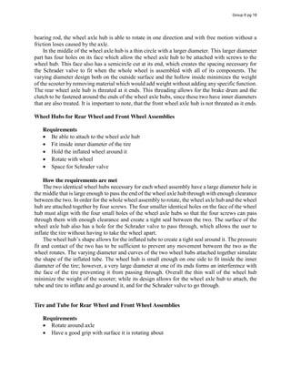 bearing rod, the wheel axle hub is able to rotate in one direction and with free motion without a
friction loses caused by the axle.
In the middle of the wheel axle hub is a thin circle with a larger diameter. This larger diameter
part has four holes on its face which allow the wheel axle hub to be attached with screws to the
wheel hub. This face also has a semicircle cut at its end, which creates the spacing necessary for
the Schrader valve to fit when the whole wheel is assembled with all of its components. The
varying diameter design both on the outside surface and the hollow inside minimizes the weight
of the scooter by removing material which would add weight without adding any specific function.
The rear wheel axle hub is threated at it ends. This threading allows for the brake drum and the
clutch to be fastened around the ends of the wheel axle hubs, since these two have inner diameters
that are also treated. It is important to note, that the front wheel axle hub is not threated as it ends.
Wheel Hubs for Rear Wheel and Front Wheel Assemblies
Requirements
Be able to attach to the wheel axle hub
Fit inside inner diameter of the tire
Hold the inflated wheel around it
Rotate with wheel
Space for Schrader valve
How the requirements are met
The two identical wheel hubs necessary for each wheel assembly have a large diameter hole in
the middle that is large enough to pass the end of the wheel axle hub through with enough clearance
between the two. In order for the whole wheel assembly to rotate, the wheel axle hub and the wheel
hub are attached together by four screws. The four smaller identical holes on the face of the wheel
hub must align with the four small holes of the wheel axle hubs so that the four screws can pass
through them with enough clearance and create a tight seal between the two. The surface of the
wheel axle hub also has a hole for the Schrader valve to pass through, which allows the user to
inflate the tire without having to take the wheel apart.
The  wheel  hub’s  shape  allows  for  the  inflated  tube  to  create  a  tight  seal  around  it.  The  pressure  
fit and contact of the two has to be sufficient to prevent any movement between the two as the
wheel rotates. The varying diameter and curves of the two wheel hubs attached together simulate
the shape of the inflated tube. The wheel hub is small enough on one side to fit inside the inner
diameter of the tire; however, a very large diameter at one of its ends forms an interference with
the face of the tire preventing it from passing through. Overall the thin wall of the wheel hub
minimize the weight of the scooter; while its design allows for the wheel axle hub to attach, the
tube and tire to inflate and go around it, and for the Schrader valve to go through.
Tire and Tube for Rear Wheel and Front Wheel Assemblies
Requirements
Rotate around axle
Have a good grip with surface it is rotating about
Group 6 pg 18
 