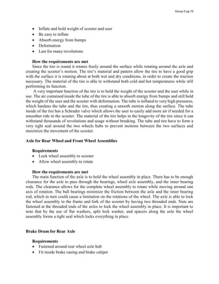 Inflate and hold weight of scooter and user
Be easy to inflate
Absorb energy from bumps
Deformation
Last for many revolutions
How the requirements are met
Since the tire is round it rotates freely around the surface while rotating around the axle and
creating  the  scooter’s  motion.  The  tire’s  material  and  pattern  allow  the  tire  to  have  a  good  grip  
with the surface it is rotating about at both wet and dry conditions, in order to create the traction
necessary. The material of the tire is able to withstand both cold and hot temperatures while still
performing its function.
A very important function of the tire is to hold the weight of the scooter and the user while in
use. The air contained inside the tube of the tire is able to absorb energy from bumps and still hold
the weight of the user and the scooter with deformation. The tube is inflated to very high pressures,
which hardens the tube and the tire, thus creating a smooth motion along the surface. The tube
inside of the tire has a Schrader valve which allows the user to easily add more air if needed for a
smoother ride in the scooter. The material of the tire helps in the longevity of the tire since it can
withstand thousands of revolutions and usage without breaking. The tube and tire have to form a
very tight seal around the two wheels hubs to prevent motions between the two surfaces and
maximize the movement of the scooter.
Axle for Rear Wheel and Front Wheel Assemblies
Requirements
Lock wheel assembly to scooter
Allow wheel assembly to rotate
How the requirements are met
The main function of the axle is to hold the wheel assembly in place. There has to be enough
clearance for the axle to pass through the bearings, wheel axle assembly, and the inner bearing
rods. The clearance allows for the complete wheel assembly to rotate while moving around one
axis of rotation. The ball bearings minimize the friction between the axle and the inner bearing
rod, which in turn could cause a limitation on the rotations of the wheel. The axle is able to lock
the wheel assembly to the frame and fork of the scooter by having two threaded ends. Nuts are
fastened at the threaded ends of the axles to lock the wheel assembly in place. It is important to
note that by the use of flat washers, split lock washer, and spacers along the axle the wheel
assembly forms a tight seal which locks everything in place.
Brake Drum for Rear Axle
Requirements
Fastened around rear wheel axle hub
Fit inside brake casing and brake caliper
Group 6 pg 19
 