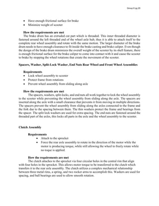 Have enough frictional surface for brake
Minimize weight of scooter
How the requirements are met
The brake drum has an extruded cut part which is threaded. This inner threaded diameter is
fastened around the left threaded end of the wheel axle hub, thus it is able to attach itself to the
complete rear wheel assembly and rotate with the same motion. The larger diameter of the brake
drum needs to have enough clearance to fit inside the brake casting and brake caliper. Even though
the design of the brake drum minimizes the overall weight of the scooter by its shell feature, there
is enough frictional surface for the brake caliper to come into contact with it and cause the scooter
to brake by stopping the wheel rotations that create the movement of the scooter.
Spacers, Washer, Split-Lock Washer, End Nuts Rear Wheel and Front Wheel Assemblies
Requirements
Lock wheel assembly to scooter
Protect frame from rotations
Prevent wheel assembly from sliding along axle
How the requirements are met
The spacers, washers, split-locks, and end nuts all work together to lock the wheel assembly
to the scooter while preventing the wheel assembly from sliding along the axle. The spacers are
inserted along the axle with a small clearance that prevents it from moving in multiple directions.
The spacers prevent the wheel assembly from sliding along the axles connected to the frame and
the fork due to the spacing between them. The thin washers protect the frame and bearings from
the spacer. The split lock washers are used for extra spacing. The end nuts are fastened around the
threaded part of the axles, this locks all parts in the axle and the wheel assembly to the scooter.
Clutch Assembly
Requirements
Attach to the sprocket
Force the rear axle assembly to rotate in the direction of the motor while the
motor is producing torque, while still allowing the wheel to freely rotate while
no toque is applied.
How the requirements are met
The clutch attaches to the sprocket via four circular holes in the central rim that align
with four holes in the sprocket. This allows motor torque to be transferred to the clutch which
transfers it to the rear axle assembly. The clutch utilizes a complex mechanical relationship
between three metal rims, a spring, and two rocker arms to accomplish this. Washers are used for
spacing, and ball bearings are used to allow smooth rotation.
Group 6 pg 20
 