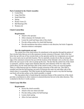 Parts Contained in the Clutch Assembly:
Central Rim
Large Side Rim
Small Side Rim
Spring
Rocker Arms (2)
Ball Bearings (94)
Washers (4)
Clutch Central Rim
Requirements
Attach to the sprocket
Allow clearance for Schrader valve
Locate the small and large sides of the clutch
Provide rolling surface for clutch ball bearings
Provide mechanism that allows rotation in one direction, but locks if opposite
direction rotation is attempted.
How the requirements are met
The central rim of the clutch allows for attachment to the sprocket through the pattern of
four circular holes that are cut in the outermost circular extrusion of the part. Each of the four
holes line up with one of four circular holes on the sprocket and the two components are secured
by a screw and a nut at each hole location. The two partially circular divots that are along the
edge of the outermost extrusion line up with the location of the Schrader valve on the tire, which
allows the user access to the valve to pump up the tires. The fact that the central rim of the clutch
is symmetric, and has a larger inner diameter than the outer diameter of the two sides of the
clutch allows for the small and large sides of the clutch to mate, as they are screwed together.
There is a fillet between the two smallest circular extrusions of the outer rim. This fillet is
rounded such that the ball bearings can easily fit between the outer rim and either side of the
clutch when it is assembled. This fillet locates the ball bearings in such a way that the bearings
can freely roll on that surface as the clutch assembly is rotated.
The step pattern that is found along the innermost feature of the central rim of the clutch
provides a mechanism to allow rotation in a desired direction but not in the other direction. This
is detailed in the how it works section.
Clutch Large Side Rim
Requirements
Secure the clutch assembly
Attach to the rear wheel axle hub
Provide rolling surface for ball bearings
Locate clutch spring
Allow for heat reduction
Group 6 pg 21
 