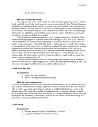 Locate clutch rocker arm
How the requirements are met
The large side rim of the clutch secures the clutch assembly together as it screws into the
clutch small side rim with the clutch assembly components contained within. When the large and
small sides are fully engaged, the internal components are secured and the clutch can operate in
the desired manner. The large side rim of the clutch has threading on the inner diameter so that it
can be screwed onto the rear wheel axle hub. Similarly to the central rim of the clutch, the large
side rim also has a fillet that locates the ball bearings that are on that side of the assembly, and
gives them a smooth, rounded surface to roll on.
There is a circular notch cut around the central axis of the large rim of the clutch. This
hole is wide enough to provide clearance for the clutch spring to sit in as well as has a smaller
outer diameter than the inner diameter of the spring. Additionally, there are twelve notches cut
parallel to the rotating axis of the clutch. The spring is further secured in place by these notches
as the curved arm of the spring interferes with these notches if the spring should attempt to rotate
about the clutch central axis. These notches also allow for heat reduction in the clutch as it
operates. Although the clutch assembly is well lubricated and the ball bearings allow for smooth
rotation, there is still friction present and thus heat from friction. The notches allow for less
surface area for frictional contact, as well as reduce the volume of metal which has higher heat
transfer characteristics than air or oil.
There are two small rounded divots cut into the large side rim of the clutch. The radial
dimension of the divots is slightly larger than the similar curvature of the clutch rocker arm. This
allows the circular portion of the rocker arm to be located in the notch.
Clutch Small Side Rim
Requirements
Secure the clutch assembly
Provide rolling surface for ball bearings
How the requirements are met
The small side rim of the clutch secures the clutch assembly together as it screws into the clutch
large side rim with the clutch assembly components contained within. When the large and small
sides are fully engaged, the internal components are secured and the clutch can operate in the
desired manner. The small side rim of the clutch has threading on the inner diameter so that it
can be screwed onto the rear wheel axle hub. Similarly to the central rim of the clutch, the small
side rim also has a fillet that locates the ball bearings that are on that side of the assembly, and
gives them a smooth, rounded surface to roll on.
Clutch Spring
Requirements
Remain secured in place in the clutch large side rim
Align the rocker arm and secure it in place
Group 6 pg 22
 