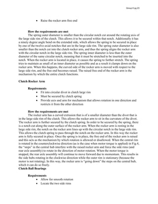 Raise the rocker arm free end
How the requirements are met
The spring outer diameter is smaller than the circular notch cut around the rotating axis of
the large side rim of the clutch. This allows it to be secured within that notch. Additionally it has
a ninety degree angle bend on the extended side, which allows the spring to be secured in place
by one of the twelve axial notches that are in the large side rim. The spring outer diameter is also
smaller than the notch cut into the clutch rocker arm, and thus the spring aligns the rocker arm
with the circular notch in the large side rim. The spring inner diameter is less than the outer
diameter of the same circular notch, meaning that it must be stretched to be inserted into the
notch. When the rocker arm is located in place, it causes the spring to further stretch. The spring
tries to maintain as small of an inner diameter as possible and as a result it clamps down on the
rocker arm. When this happens, the curved side of the rocker arm is moved with respect to the
large side rim, and the free end becomes raised. The raised free end of the rocker arm is the
mechanism by which the entire clutch functions.
Clutch Rocker Arm
Requirements
Fit into circular divot in clutch large rim
Must be secured by clutch spring
Provide axis and arm for mechanism that allows rotation in one direction and
restricts it from the other direction
How the requirements are met
The rocker arm has a curved extrusion that is of a smaller diameter than the divot that is
in the large side rim of the clutch. This allows the rocker arm to sit in the curvature of the divot.
The rocker arm is further secured by the clutch spring. In order to be secured by the spring, there
is a notch cut along the outer surface of the rocker arm. When the rocker arm is resting in the
large side rim, the notch on the rocker arm lines up with the circular notch in the large side rim.
This allows the clutch spring to pass through the notch on the rocker arm. In this way the rocker
arm is fully secured in place. Once the spring is in place, the free end of the rocker arm is raised
and this acts as the mechanism by which rotation is allowed or disallowed. When the central rim
is rotated in the counterclockwise direction (as is the case when motor torque is applied) in Fig.4,
the  “steps”  in  the  central  hub  interfere  with  the  raised  rocker  arm  and  force  the  side  rims  (and  
rear axle assembly) to rotate in the direction of motor rotation. When the motor torque is
stopped, the rear axle assembly will continue to move forward due to momentum. This results in
the side hubs rotating in the clockwise direction while the outer rim is stationary (because the
motor  is  not  rotating).  In  this  way,  the  rocker  arm  is  “going  down”  the  steps on the central hub,
which it can do so freely.
Clutch Ball Bearings
Requirements
Allow for smooth rotation
Locate the two side rims
Group 6 pg 23
 