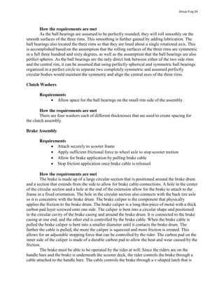How the requirements are met
As the ball bearings are assumed to be perfectly rounded, they will roll smoothly on the
smooth surfaces of the three rims. This smoothing is further gained by adding lubrication. The
ball bearings also located the three rims so that they are lined about a single rotational axis. This
is accomplished based on the assumption that the rolling surfaces of the three rims are symmetric
in a full three hundred and sixty degrees, as well as the assumption that the ball bearings are also
perfect spheres. As the ball bearings are the only direct link between either of the two side rims
and the central rim, it can be assumed that using perfectly spherical and symmetric ball bearings
organized in a perfect circle to separate two completely symmetric and assumed perfectly
circular bodies would maintain the symmetry and align the central axes of the three rims.
Clutch Washers
Requirements
Allow space for the ball bearings on the small rim side of the assembly
How the requirements are met
There are four washers each of different thicknesses that are used to create spacing for
the clutch assembly.
Brake Assembly
Requirements
Attach securely to scooter frame
Apply sufficient frictional force to wheel axle to stop scooter motion
Allow for brake application by pulling brake cable
Stop friction application once brake cable is released
How the requirements are met
The brake is made up of a large circular section that is positioned around the brake drum
and a section that extends from the side to allow for brake cable connections. A hole in the center
of the circular section and a hole at the end of the extension allow for the brake to attach to the
frame in a fixed orientation. The hole in the circular section also connects with the back tire axle
so it is concentric with the brake drum. The brake caliper is the component that physically
applies the friction to the brake drum. The brake caliper is a long thin piece of metal with a thick
carbon pad layer screwed onto one side. The caliper is bent into a circular shape and positioned
in the circular cavity of the brake casing and around the brake drum. It is connected to the brake
casing at one end, and the other end is controlled by the brake cable. When the brake cable is
pulled the brake caliper is bent into a smaller diameter until it contacts the brake drum. The
further the cable is pulled, the more the caliper is squeezed and more friction is created. This
allows for an adjustable stopping force that can be controlled by the rider. The carbon pad on the
inner side of the caliper is made of a durable carbon pad to allow the heat and wear caused by the
friction.
The brake must be able to be operated by the rider at will. Since the riders are on the
handle bars and the brake is underneath the scooter deck, the rider controls the brake through a
cable attached to the handle bars. The cable controls the brake through a v-shaped latch that is
Group 6 pg 24
 