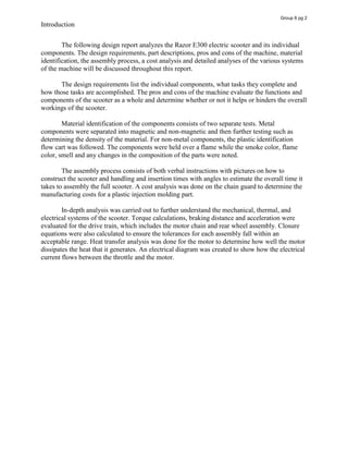 Introduction
The following design report analyzes the Razor E300 electric scooter and its individual
components. The design requirements, part descriptions, pros and cons of the machine, material
identification, the assembly process, a cost analysis and detailed analyses of the various systems
of the machine will be discussed throughout this report.
The design requirements list the individual components, what tasks they complete and
how those tasks are accomplished. The pros and cons of the machine evaluate the functions and
components of the scooter as a whole and determine whether or not it helps or hinders the overall
workings of the scooter.
Material identification of the components consists of two separate tests. Metal
components were separated into magnetic and non-magnetic and then further testing such as
determining the density of the material. For non-metal components, the plastic identification
flow cart was followed. The components were held over a flame while the smoke color, flame
color, smell and any changes in the composition of the parts were noted.
The assembly process consists of both verbal instructions with pictures on how to
construct the scooter and handling and insertion times with angles to estimate the overall time it
takes to assembly the full scooter. A cost analysis was done on the chain guard to determine the
manufacturing costs for a plastic injection molding part.
In-depth analysis was carried out to further understand the mechanical, thermal, and
electrical systems of the scooter. Torque calculations, braking distance and acceleration were
evaluated for the drive train, which includes the motor chain and rear wheel assembly. Closure
equations were also calculated to ensure the tolerances for each assembly fall within an
acceptable range. Heat transfer analysis was done for the motor to determine how well the motor
dissipates the heat that it generates. An electrical diagram was created to show how the electrical
current flows between the throttle and the motor.
Group 6 pg 2
 