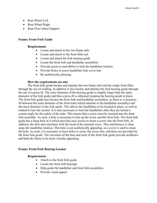 Rear Wheel Left
Rear Wheel Right
Rear Over-wheel Support
Frame: Front Fork Guide
Requirements
Locate and attach to the two frame rails
Locate and attach to the front filler rail
Locate and attach the fork bearing guide
Locate the front fork and handlebar assemblies
Provide access to and ability to lock the handlebar rotation
Provide Holes to screw handlebar lock cover into
Be aesthetically pleasing
How the requirements are met
The front fork guide locates and attaches the two frame rails and the single front filler
through the use of welding. In addition it also locates and attaches the fork bearing guide through
the use of a press fit. The outer diameter of the bearing guide is slightly larger than the inner
diameter of the fork guide and thus a press fit is obtained, keeping the bearing guide in place.
The front fork guide also locates the front fork and handlebar assemblies, as there is a clearance
fit between the outer diameter of the front fork (which attaches to the handlebar assembly) and
the inner diameter of the fork guide. This allows the handlebars to be located in place, as well as
rotated to turn the scooter. It is also necessary to lock the handlebars after they are turned a
certain angle for the safety of the rider. This means that a screw must be inserted into the front
fork assembly. As such, a hole is necessary to line up the screw and the front fork. The front fork
guide has a large hole in it which provides easy access to insert a screw into the front fork. In
addition, the hole also interferes with the head of the inserted screw. This interference is what
stops the handlebar rotation. This hole is not aesthetically appealing, so a cover is used to mask
the hole. As such, it is necessary to have holes to screw the cover into, and these are provided by
the front fork guide. The curvature of the base and neck of the front fork guide provide aesthetics
and help the frame to be more visually appealing.
Frame: Front Fork Bearing Locator
Requirements
Attach to the front fork guide
Locate the front fork bearings
Help guide the handlebar and front fork assemblies
Provide visual appeal
Group 6 pg 29
 