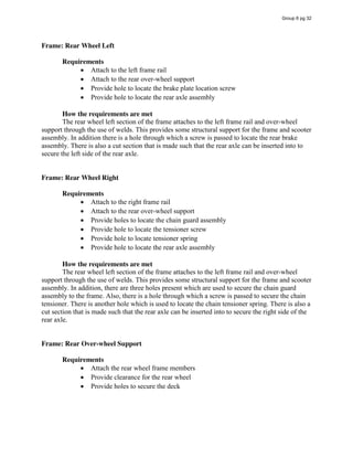 Frame: Rear Wheel Left
Requirements
Attach to the left frame rail
Attach to the rear over-wheel support
Provide hole to locate the brake plate location screw
Provide hole to locate the rear axle assembly
How the requirements are met
The rear wheel left section of the frame attaches to the left frame rail and over-wheel
support through the use of welds. This provides some structural support for the frame and scooter
assembly. In addition there is a hole through which a screw is passed to locate the rear brake
assembly. There is also a cut section that is made such that the rear axle can be inserted into to
secure the left side of the rear axle.
Frame: Rear Wheel Right
Requirements
Attach to the right frame rail
Attach to the rear over-wheel support
Provide holes to locate the chain guard assembly
Provide hole to locate the tensioner screw
Provide hole to locate tensioner spring
Provide hole to locate the rear axle assembly
How the requirements are met
The rear wheel left section of the frame attaches to the left frame rail and over-wheel
support through the use of welds. This provides some structural support for the frame and scooter
assembly. In addition, there are three holes present which are used to secure the chain guard
assembly to the frame. Also, there is a hole through which a screw is passed to secure the chain
tensioner. There is another hole which is used to locate the chain tensioner spring. There is also a
cut section that is made such that the rear axle can be inserted into to secure the right side of the
rear axle.
Frame: Rear Over-wheel Support
Requirements
Attach the rear wheel frame members
Provide clearance for the rear wheel
Provide holes to secure the deck
Group 6 pg 32
 