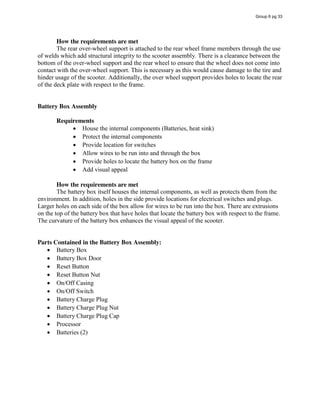 How the requirements are met
The rear over-wheel support is attached to the rear wheel frame members through the use
of welds which add structural integrity to the scooter assembly. There is a clearance between the
bottom of the over-wheel support and the rear wheel to ensure that the wheel does not come into
contact with the over-wheel support. This is necessary as this would cause damage to the tire and
hinder usage of the scooter. Additionally, the over wheel support provides holes to locate the rear
of the deck plate with respect to the frame.
Battery Box Assembly
Requirements
House the internal components (Batteries, heat sink)
Protect the internal components
Provide location for switches
Allow wires to be run into and through the box
Provide holes to locate the battery box on the frame
Add visual appeal
How the requirements are met
The battery box itself houses the internal components, as well as protects them from the
environment. In addition, holes in the side provide locations for electrical switches and plugs.
Larger holes on each side of the box allow for wires to be run into the box. There are extrusions
on the top of the battery box that have holes that locate the battery box with respect to the frame.
The curvature of the battery box enhances the visual appeal of the scooter.
Parts Contained in the Battery Box Assembly:
Battery Box
Battery Box Door
Reset Button
Reset Button Nut
On/Off Casing
On/Off Switch
Battery Charge Plug
Battery Charge Plug Nut
Battery Charge Plug Cap
Processor
Batteries (2)
Group 6 pg 33
 