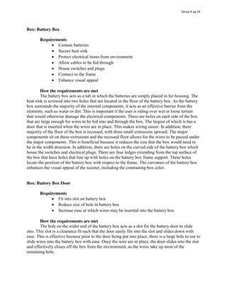 Box: Battery Box
Requirements
Contain batteries
Secure heat sink
Protect electrical items from environment
Allow cables to be fed through
House switches and plugs
Connect to the frame
Enhance visual appeal
How the requirements are met
The battery box acts as a tub in which the batteries are simply placed in for housing. The
heat sink is screwed into two holes that are located in the floor of the battery box. As the battery
box surrounds the majority of the internal components, it acts as an effective barrier from the
elements, such as water or dirt. This is important if the user is riding over wet or loose terrain
that would otherwise damage the electrical components. There are holes on each side of the box
that are large enough for wires to be fed into and through the box. The largest of which is has a
door that is inserted when the wires are in place. This makes wiring easier. In addition, there
majority of the floor of the box is recessed, with three small extrusions upward. The major
components sit on these extrusions and the recessed floor allows for the wires to be passed under
the major components. This is beneficial because it reduces the size that the box would need to
be in the width direction. In addition, there are holes on the curved side of the battery box which
house the switches and electrical plugs. There are four ledges extending from the top surface of
the box that have holes that line up with holes on the battery box frame support. These holes
locate the position of the battery box with respect to the frame. The curvature of the battery box
enhances the visual appeal of the scooter, including the contrasting box color.
Box: Battery Box Door
Requirements
Fit into slot on battery box
Reduce size of hole in battery box
Increase ease at which wires may be inserted into the battery box
How the requirements are met
The hole on the wider end of the battery box acts as a slot for the battery door to slide
into. This slot is a clearance fit such that the door easily fits into the slot and slides down with
ease. This is effective because prior to the door being put into place, there is a large hole to use to
slide wires into the battery box with ease. Once the wire are in place, the door slides into the slot
and effectively closes off the box from the environment, as the wires take up most of the
remaining hole.
Group 6 pg 34
 