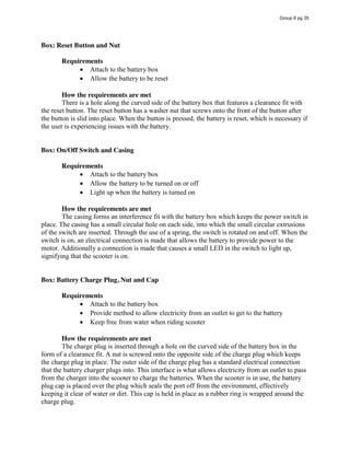 Box: Reset Button and Nut
Requirements
Attach to the battery box
Allow the battery to be reset
How the requirements are met
There is a hole along the curved side of the battery box that features a clearance fit with
the reset button. The reset button has a washer nut that screws onto the front of the button after
the button is slid into place. When the button is pressed, the battery is reset, which is necessary if
the user is experiencing issues with the battery.
Box: On/Off Switch and Casing
Requirements
Attach to the battery box
Allow the battery to be turned on or off
Light up when the battery is turned on
How the requirements are met
The casing forms an interference fit with the battery box which keeps the power switch in
place. The casing has a small circular hole on each side, into which the small circular extrusions
of the switch are inserted. Through the use of a spring, the switch is rotated on and off. When the
switch is on, an electrical connection is made that allows the battery to provide power to the
motor. Additionally a connection is made that causes a small LED in the switch to light up,
signifying that the scooter is on.
Box: Battery Charge Plug, Nut and Cap
Requirements
Attach to the battery box
Provide method to allow electricity from an outlet to get to the battery
Keep free from water when riding scooter
How the requirements are met
The charge plug is inserted through a hole on the curved side of the battery box in the
form of a clearance fit. A nut is screwed onto the opposite side of the charge plug which keeps
the charge plug in place. The outer side of the charge plug has a standard electrical connection
that the battery charger plugs into. This interface is what allows electricity from an outlet to pass
from the charger into the scooter to charge the batteries. When the scooter is in use, the battery
plug cap is placed over the plug which seals the port off from the environment, effectively
keeping it clear of water or dirt. This cap is held in place as a rubber ring is wrapped around the
charge plug.
Group 6 pg 35
 