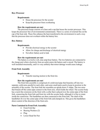 Box: Processor
Requirements
House the processor for the scooter
Keep the processor from overheating
How the requirements are met
The processor keeps consists of a base and a cap that house the scooter processor. This
keeps the processor free of environmental contaminants. There is a series of external fins on the
cap of the heat sink. These fins enhance the heat transferred to the environment in such a way
that the processor does not overheat within the battery box.
Box: Battery
Requirements
Provide electrical energy to the scooter
Allow for charge and discharge of electrical energy
Not allow battery acid to leak
How the requirements are met
The battery is a twelve volt, nine amp-hour battery. The two batteries are connected to
the charge port where electricity from an outlet enters the battery and is stored. The battery is
well insulated structurally, and it is very unlikely that minor damage would cause leakage.
Front Fork Assembly
Requirements
Transfer steering motion to the front tire.
How the requirements are met
The front fork assembly is comprised of a mild steel pipe that branches off into two
separate, solid arms parallel to each other, and some small parts used to keep its position in the
assembly of the scooter. The front fork bar resembles an upside down Y-shape. The two arms
that branch off the center pipe connect to the front axle, which holds the wheel. The scooter body
has a neck-like extension on the front with a collar that is placed over the center pipe of the front
fork, connecting the front fork and front tire with the scooter body, although it is free to rotate
inside the connection. The handlebars are then connected to the front fork. The shaft of the
handlebars fit over the center pipe of the front fork and clamped on. This gives the handlebars
direct control of the direction of the front axle.
Parts Contained in Front Fork Assembly:
Front Fork Bar
Bearing Washers (2)
Plug
Lower Head Set Nut
Group 6 pg 36
 