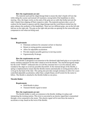 How the requirements are met
The  material  used  and  the  ridged  design  help  to  ensure  the  rider’s  hands  will  not  slip  
while riding the scooter and instead will maintain a strong hold of the handlebars to allow
steering. Also, the larger circles on the ends of the grips act as walls that further prevent the
rider’s  hands  from  slipping  off  their  respective  sides.  The  material  used  provides  a  sort  of  
cushion for the hands to squeeze and the ridged design (and the word Razor) etched into the
grips enhance the aesthetics of the handlebars. There are two different grips, one on the left side
and one on the right side. The grip on the right side provides an opening for the removable grip
component to rest when not being used.
Throttle
Requirements
Eliminate confusion for consumer on how to function
Return to resting position automatically
Allow for adjustable acceleration
Provide simplest possible gateway to moving scooter
Ergonomically fit design
How the requirements are met
The throttle is designed as an extension to the shortened right hand grip so as to provide a
nearly  seamless  transition  for  the  rider’s  hand  to  twist  the  throttle.  The  smooth  hexagonal  shape  
has  the  word  “TWIST”  embossed  onto  it  to  tell  the  consumer  how  it  is  to  be  utilized,  and  is  
rounded at the edges to avoid any possible discomfort. In the internal design of the throttle, a
spring is implemented to ensure that the throttle returns automatically to resting position after it
is let go by the hand of the rider. This spring also provides enough resistance to allow for a user-
controlled adjustable acceleration, rather than a simple binary on/off switch for the motor to
follow. The throttle is attached to the throttle holder as one piece.
Throttle Holder
Requirements
Hold throttle in place
Transmit throttle signal to motor
How the requirements are met
The throttle holder is really an extension to the throttle, holding it in place and
interpreting the twisting motion. This twist is converted to an electric signal that is transmitted
through a wire connected to the motor. This electric signal will in turn force the motor to
accelerate or stop, based on the twist of the throttle.
Group 6 pg 41
 