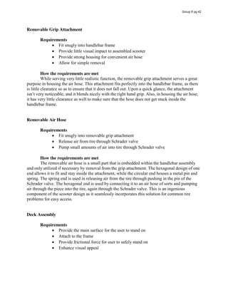 Removable Grip Attachment
Requirements
Fit snugly into handlebar frame
Provide little visual impact to assembled scooter
Provide strong housing for convenient air hose
Allow for simple removal
How the requirements are met
While serving very little realistic function, the removable grip attachment serves a great
purpose in housing the air hose. This attachment fits perfectly into the handlebar frame, as there
is little clearance so as to ensure that it does not fall out. Upon a quick glance, the attachment
isn’t  very  noticeable,  and  it  blends  nicely  with  the  right  hand  grip.  Also,  in  housing  the  air  hose,  
it has very little clearance as well to make sure that the hose does not get stuck inside the
handlebar frame.
Removable Air Hose
Requirements
Fit snugly into removable grip attachment
Release air from tire through Schrader valve
Pump small amounts of air into tire through Schrader valve
How the requirements are met
The removable air hose is a small part that is embedded within the handlebar assembly
and only utilized if necessary by removal from the grip attachment. The hexagonal design of one
end allows it to fit and stay inside the attachment, while the circular end houses a metal pin and
spring. The spring end is used in releasing air from the tire through pushing in the pin of the
Schrader valve. The hexagonal end is used by connecting it to an air hose of sorts and pumping
air through the piece into the tire, again through the Schrader valve. This is an ingenious
component of the scooter design as it seamlessly incorporates this solution for common tire
problems for easy access.
Deck Assembly
Requirements
Provide the main surface for the user to stand on
Attach to the frame
Provide frictional force for user to safely stand on
Enhance visual appeal
Group 6 pg 42
 