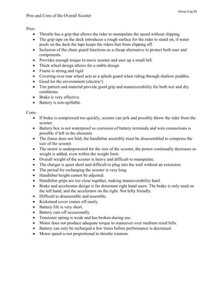 Pros and Cons of the Overall Scooter
Pros-
Throttle has a grip that allows the rider to manipulate the speed without slipping.
The grip tape on the deck introduces a rough surface for the rider to stand on, if water
pools on the deck the tape keeps the riders feet from slipping off.
Inclusion of the chain guard functions as a cheap alternative to protect both user and
components.
Provides enough torque to move scooter and user up a small hill.
Thick wheel design allows for a stable design
Frame is strong and rigid
Covering over rear wheel acts as a splash guard when riding through shallow puddles.
Good for the environment (electric!)
Tire pattern and material provide good grip and maneuverability for both wet and dry
conditions.
Brake is very effective.
Battery is non-spillable.
Cons-
If brake is compressed too quickly, scooter can jerk and possibly throw the rider from the
scooter.
Battery box is not waterproof so corrosion of battery terminals and wire connections is
possible if left in the elements.
The frame does not fold, the handlebar assembly must be disassembled to compress the
size of the scooter.
The motor is underpowered for the size of the scooter, the power continually decreases as
weight is added, even within the weight limit.
Overall weight of the scooter is heavy and difficult to manipulate.
The charger is quiet short and difficult to plug into the wall without an extension.
The period for recharging the scooter is very long.
Handlebar height cannot be adjusted.
Handlebar grips are too close together, making maneuverability hard.
Brake and accelerator design is for dominant right hand users. The brake is only used on
the left hand, and the accelerator on the right. Not lefty friendly.
Difficult to disassemble and assemble.
Kickstand cover comes off easily.
Battery life is very short.
Battery cuts off occasionally.
Tensioner spring is weak and has broken during use.
Motor does not produce adequate torque to maneuver over medium sized hills.
Battery can only be recharged a few times before performance is decreased.
Motor speed is not proportional to throttle rotation.
Group 6 pg 45
 