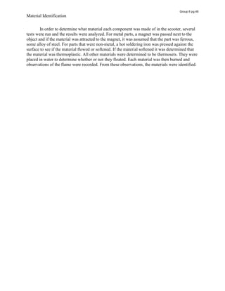 Material Identification
In order to determine what material each component was made of in the scooter, several
tests were run and the results were analyzed. For metal parts, a magnet was passed next to the
object and if the material was attracted to the magnet, it was assumed that the part was ferrous,
some alloy of steel. For parts that were non-metal, a hot soldering iron was pressed against the
surface to see if the material flowed or softened. If the material softened it was determined that
the material was thermoplastic. All other materials were determined to be thermosets. They were
placed in water to determine whether or not they floated. Each material was then burned and
observations of the flame were recorded. From these observations, the materials were identified.
Group 6 pg 46
 