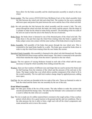 these allow for the brake assembly and the clutch/sprocket assembly to attach to the rear
wheel.
Screw-washer- The four screws (93235A244 from McMaster-Carr) of the wheel assembly form
the link between the wheel axle hub and wheel hub. The washers for the screw assembly
add more space and protect the parts between the screw and the face of the wheel axle hub.
Axle- the  axle  provides  the  link  between  the  wheel  assembly  and  the  scooter’s  fork.  The  axle  
passes through the wheel axle hub, the brake, the clutch, and the spacers. Has the shape of
a cylinder in order for the wheel to rotate freely around it. The threading at the two ends of
the axle are used to lock the axle to the frame by the use of end nuts.
Brake Drum- the brake drum is fastened to one of the threated parts of the wheel axle hub. The
brake drum is the part that stops the wheel from rotating when the brake is applied. The
brake caliper comes into contact with the outer surface of the brake drum to stop its motion.
Brake Assembly- full assembly of the brake that passes through the rear wheel axle. This is
connected to the hand brake handle by a cable. The brake goes around the brake drum in
order to stop the wheel from rotating when the user brakes the scooter.
Sprocket/Clutch Assembly- this assembly is fastened to the wheel axle hub threated end. Provides
the link between motor torque and the wheel torque. The chain is connected to the sprocket
which  then  translate  the  torque  from  the  motor’s  sprocket  to  the  rear  wheel.
Spacers- The two spacers of varying thickness located at each side of the wheel add the space
necessary to keep the wheel assembly from sliding around the axle.
Washers- there are four washers of different sizes and shape that are used to protect the frame and
the ball bearings from the rotations of the wheel and the pressure of the end nuts to the
frame. The larger washer has a cut which allows another component of the wheel to fit in
the overall assembly. The two split lock washers change shape by applied pressure, adding
more space.
End Nut- the two end nuts are threaded at the two ends of the axle. These are fastened in order to
lock the wheel and the frame into one assembly by the use of the axle.
Front Wheel Assembly:
Tube- The tube goes inside of the tire of the scooter. The tube inflates to make the scooter ride
smooth and absorb the bumpy rides. The tube has the Schrader valve connected to it which
is used to inflate the tube when air is needed.
Tire- The tire is made out of a rubber material that is resistant to the rough surface. It has a surface
pattern which allows for a good traction to the ground and dry and wet conditions. Due to
the tube pressure the tire is able to form a tight seal with all the wheel components and
rotate around the axle to move the scooter.
Group 6 pg 4
 