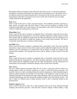 Polyethylene (PE) was found to be the material for the limiter cover. It is the most commonly
used plastic worldwide and therefore has a particularly low production cost. The limiter cover is
not affected much by the natural elements due to its position on the scooter and does not serve
much purpose other than covering the access area to a bolt. PE can then be seen as a cheap,
suitable material for this application.
Fork: Steel
Steel is used for this part to insure structural integrity. The handlebar assembly experiences a
large amount of torque when the front wheel is turned and any bending or denting of this
component could affect the overall structure. The gray paint on the exterior of this part is used as
a barrier to delay the rusting process of the steel.
Wheel Hub: Steel
Steel is used for this part to produce a component that is structurally sound and can be mass-
produced through the casting process. The wheel assembly experiences a large amount of forces
from rotation and the additional weight from the rider and therefore must be constructed of a
material that will not buckle or hinder the integrity of the overall wheel assembly. The steel is
coated with a paint that acts as a barrier to delay rusting.
Axle Hub: Steel
Steel is used for this part to produce a component that is structurally sound. The wheel assembly
experiences a large amount of forces from rotation and the additional weight from the rider and
therefore must be constructed of a material that will not buckle or hinder the integrity of the
overall wheel assembly. The material must also be able to deform in order to press fit the ball
bearing.
Axle: Steel
Steel is used for this part to produce a component that is structurally sound and can be mass-
produced through the casting process. The wheel assembly experiences a large amount of forces
from rotation and the additional weight from the rider and therefore must be constructed of a
material that will not buckle or hinder the integrity of the overall wheel assembly.
Tire: Rubber
The  tire’s  rubber material and pattern allow the tire to have a good grip with the surface it is
rotating about at both wet and dry conditions, in order to create the traction necessary. The
material of the tire is able to withstand both cold and hot temperatures while still performing its
function without cracking. The material of the tire helps in the longevity of the tire since it can
withstand thousands of revolutions and usage without breaking. The tire material must be able to
withstand deformations from the terrain and combined weight of the rider and the scooter. The
tube is made of a different type of rubber material, which is able to elastically deform by the
pressurized air.
Washers, Spacers: Steel
Steel is used for this part to allow for a rigid component that can be easily replicated through
stamping and extrusion processes. Steel provides structural integrity without adding a large
Group 6 pg 50
 