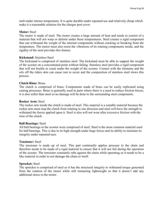 melt under intense temperature. It is quite durable under repeated use and relatively cheap which
make it a reasonable solution for the charger port cover.
Motor: Steel
The motor is made of steel. The motor creates a large amount of heat and needs to consist of a
material that will not warp or deform under those temperatures. Steel creates a rigid component
that can withstand the weight of the internal components without cracking or breaking from the
temperature. The motor must also resist the vibrations of its rotating components inside, and the
rigidity of the steel provides this feature.
Kickstand: Stainless Steel
The kickstand is comprised of stainless steel. The kickstand must be able to support the weight
of the scooter on a concentrated point without failing. Stainless steel provides a rigid component
that will not buckle or crack under the weight of the scooter. Contact with the elements and the
oils off the riders skin can cause rust to occur and the composition of stainless steel slows this
process.
Clutch Rims: Brass
The clutch is comprised of brass. Components made of brass can be easily replicated using
casting processes. Brass is generally used in parts where there is a need to reduce friction forces;
it is also softer than steel so no damage will be done to the surrounding steel components.
Rocker Arm: Steel
The rocker arm inside the clutch is made of steel. This material is a suitable material because the
rocker arm must stop the clutch from rotating in one direction and steel will have the strength to
withstand the forces applied upon it. Steel is also will not wear after excessive friction with the
rims of the clutch.
Ball Bearings: Steel
All ball bearings in the scooter were comprised of steel. Steel is the most common material used
for ball bearings. This is due to its high strength under large forces and its ability to maintain its
integrity under repeated uses.
Tensioner: Steel
The tensioner is made up of steel. This part continually applies pressure to the chain and
therefore needs to be made of a rigid material to ensure that it will not fail during the operation
of the scooter. The tensioner constantly rubs against the chain while operating so it needs to be a
like material in order to not damage the chain or itself.
Sprocket: Steel
The sprocket is comprised of steel so it has the structural integrity to withstand torque generated
from   the   rotation   of   the   motor   while   still   remaining   lightweight   so   that   it   doesn’t   add   any  
additional stress to the motor.
Group 6 pg 54
 