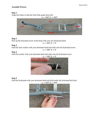 Assembly Process
Step 1
Align the frame so that the front fork guide faces left.
𝛼 = 360°  𝛽 = 360°
Step 2  
Pick up the kickstand screw at the head with your non dominant hand.
𝛼 = 360°  𝛽 = 0°
Step 3
Grab the lock washer with your dominant hand and slide onto the kickstand screw.
𝛼 = 180°  𝛽 = 0°
Step 4
Grab the washer with your dominant hand and slide onto the kickstand screw.
𝛼 = 180°  𝛽 = 0°
Step 5
Grab the kickstand with your dominant hand and hold under the kickstand bolt hole.
𝛼 = 360°  𝛽 = 360°
Left
Top
Bottom
Right
Group 6 pg 57
 