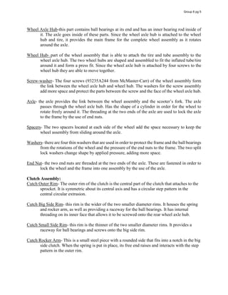 Wheel Axle Hub-this part contains ball bearings at its end and has an inner bearing rod inside of
it. The axle goes inside of these parts. Since the wheel axle hub is attached to the wheel
hub and tire, it provides the main frame for the complete wheel assembly as it rotates
around the axle.
Wheel Hub- part of the wheel assembly that is able to attach the tire and tube assembly to the
wheel axle hub. The two wheel hubs are shaped and assembled to fit the inflated tube/tire
around it and form a press fit. Since the wheel axle hub is attached by four screws to the
wheel hub they are able to move together.
Screw-washer- The four screws (93235A244 from McMaster-Carr) of the wheel assembly form
the link between the wheel axle hub and wheel hub. The washers for the screw assembly
add more space and protect the parts between the screw and the face of the wheel axle hub.
Axle- the  axle  provides  the  link  between  the  wheel  assembly  and  the  scooter’s  fork.  The  axle  
passes through the wheel axle hub. Has the shape of a cylinder in order for the wheel to
rotate freely around it. The threading at the two ends of the axle are used to lock the axle
to the frame by the use of end nuts.
Spacers- The two spacers located at each side of the wheel add the space necessary to keep the
wheel assembly from sliding around the axle.
Washers- there are four thin washers that are used in order to protect the frame and the ball bearings
from the rotations of the wheel and the pressure of the end nuts to the frame. The two split
lock washers change shape by applied pressure, adding more space.
End Nut- the two end nuts are threaded at the two ends of the axle. These are fastened in order to
lock the wheel and the frame into one assembly by the use of the axle.
Clutch Assembly:
Cutch Outer Rim- The outer rim of the clutch is the central part of the clutch that attaches to the
sprocket. It is symmetric about its central axis and has a circular step pattern in the
central circular extrusion.
Cutch Big Side Rim- this rim is the wider of the two smaller diameter rims. It houses the spring
and rocker arm, as well as providing a raceway for the ball bearings. It has internal
threading on its inner face that allows it to be screwed onto the rear wheel axle hub.
Cutch Small Side Rim- this rim is the thinner of the two smaller diameter rims. It provides a
raceway for ball bearings and screws onto the big side rim.
Cutch Rocker Arm- This is a small steel piece with a rounded side that fits into a notch in the big
side clutch. When the spring is put in place, its free end raises and interacts with the step
pattern in the outer rim.
Group 6 pg 5
 