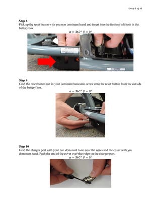 Step 8
Pick up the reset button with you non dominant hand and insert into the furthest left hole in the
battery box.
𝛼 = 360°  𝛽 = 0°
Step 9
Grab the reset button nut in your dominant hand and screw onto the reset button from the outside
of the battery box.
𝛼 = 360°  𝛽 = 0°
Step 10
Grab the charger port with your non dominant hand near the wires and the cover with you
dominant hand. Push the end of the cover over the ridge on the charger port.
𝛼 = 360°  𝛽 = 0°
Group 6 pg 59
 
