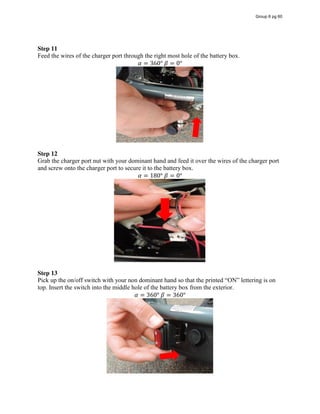 Step 11
Feed the wires of the charger port through the right most hole of the battery box.
𝛼 = 360°  𝛽 = 0°
Step 12
Grab the charger port nut with your dominant hand and feed it over the wires of the charger port
and screw onto the charger port to secure it to the battery box.
𝛼 = 180°  𝛽 = 0°
Step 13
Pick up the on/off switch with your non dominant hand so that the printed  “ON”  lettering  is  on  
top. Insert the switch into the middle hole of the battery box from the exterior.
𝛼 = 360°  𝛽 = 360°
Group 6 pg 60
 