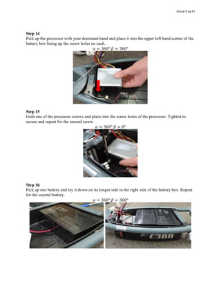 Step 14
Pick up the processor with your dominant hand and place it into the upper left hand corner of the
battery box lining up the screw holes on each.
𝛼 = 360°  𝛽 = 360°
Step 15
Grab one of the processor screws and place into the screw holes of the processor. Tighten to
secure and repeat for the second screw.
𝛼 = 360°  𝛽 = 0°
Step 16
Pick up one battery and lay it down on its longer side in the right side of the battery box. Repeat
for the second battery.
𝛼 = 360°  𝛽 = 360°
Group 6 pg 61
 