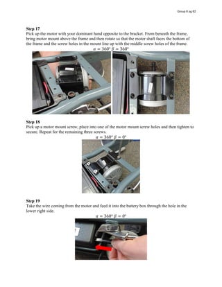 Step 17  
Pick up the motor with your dominant hand opposite to the bracket. From beneath the frame,
bring motor mount above the frame and then rotate so that the motor shaft faces the bottom of
the frame and the screw holes in the mount line up with the middle screw holes of the frame.
𝛼 = 360°  𝛽 = 360°
Step 18
Pick up a motor mount screw, place into one of the motor mount screw holes and then tighten to
secure. Repeat for the remaining three screws.
𝛼 = 360°  𝛽 = 0°
Step 19
Take the wire coming from the motor and feed it into the battery box through the hole in the
lower right side.
𝛼 = 360°  𝛽 = 0°
Group 6 pg 62
 